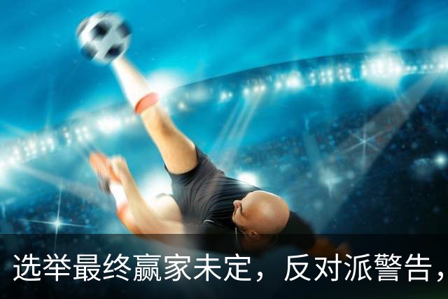 选举最终赢家未定，反对派警告，防范内塔铤而走险，发动军事打击