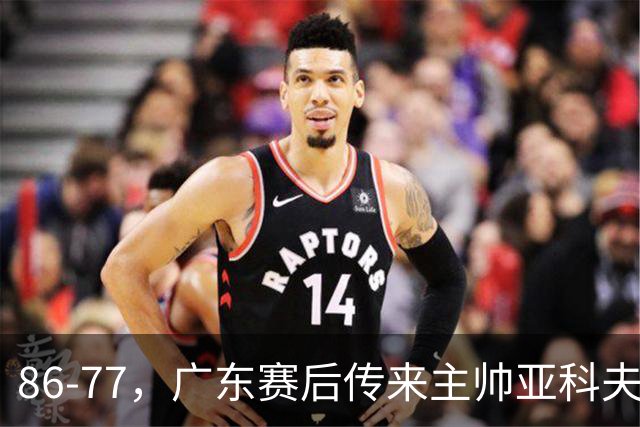 86-77，广东赛后传来主帅亚科夫列维奇消息，胡明轩说的很实在